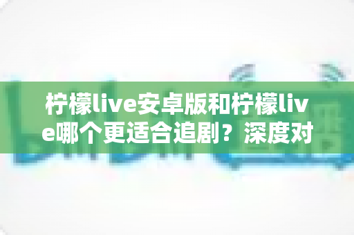 柠檬live安卓版和柠檬live哪个更适合追剧？深度对比评测为你揭晓答案