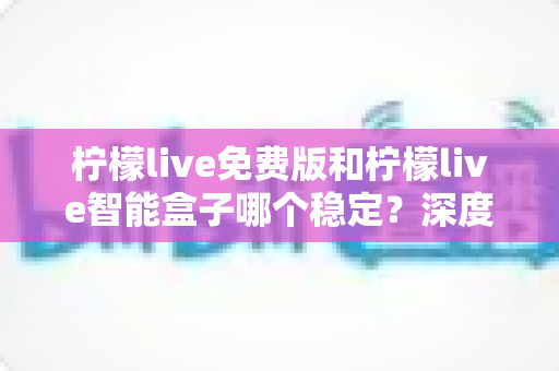 柠檬live免费版和柠檬live智能盒子哪个稳定?深度对比评测与选购全指南 柠檬live免费版和柠檬live智能盒子哪个稳定?深度对比评测与选购全指南
