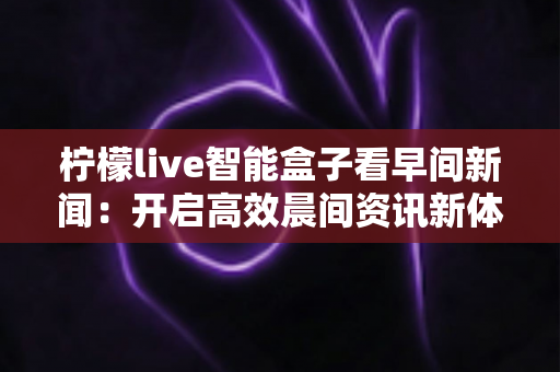柠檬live智能盒子看早间新闻：开启高效晨间资讯新体验