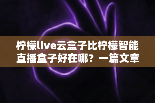 柠檬live云盒子比柠檬智能直播盒子好在哪?一篇文章带你全面了解云盒子的核心优势 柠檬live云盒子比柠檬智能直播盒子好在哪?一篇文章带你全面了解云盒子的核心优势
