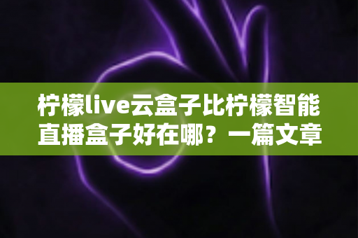 柠檬live云盒子比柠檬智能直播盒子好在哪?一篇文章带你全面了解云盒子的核心优势 柠檬live云盒子比柠檬智能直播盒子好在哪?一篇文章带你全面了解云盒子的核心优势