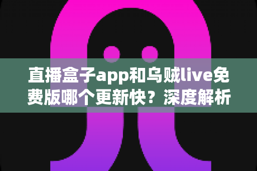 直播盒子app和乌贼live免费版哪个更新快?深度解析两大直播应用更新速度与真实使用体验 直播盒子app和乌贼live免费版哪个更新快?深度解析两大直播应用更新速度与真实使用体验