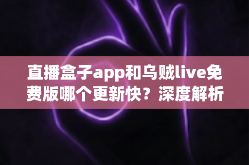 直播盒子app和乌贼live免费版哪个更新快?深度解析两大直播应用更新速度与真实使用体验 直播盒子app和乌贼live免费版哪个更新快?深度解析两大直播应用更新速度与真实使用体验