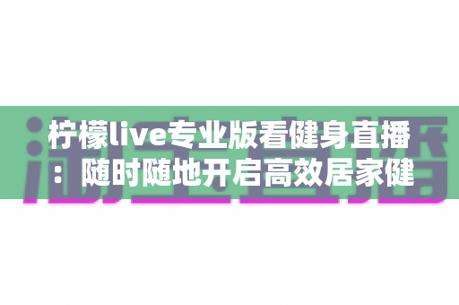 柠檬live专业版看健身直播：随时随地开启高效居家健身新体验