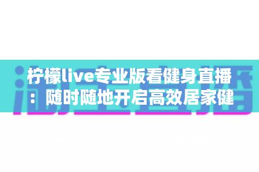 柠檬live专业版看健身直播：随时随地开启高效居家健身新体验