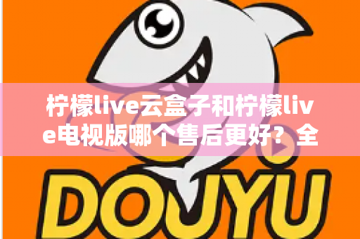 柠檬live云盒子和柠檬live电视版哪个售后更好?全方位售后对比与实用选购指南 柠檬live云盒子和柠檬live电视版哪个售后更好?全方位售后对比与实用选购指南