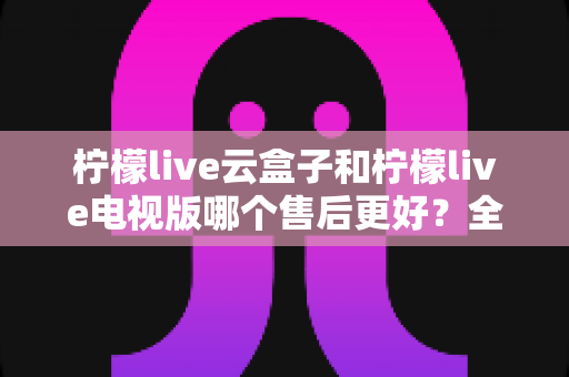 柠檬live云盒子和柠檬live电视版哪个售后更好?全方位售后对比与实用选购指南 柠檬live云盒子和柠檬live电视版哪个售后更好?全方位售后对比与实用选购指南