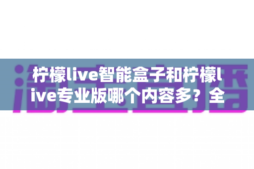 柠檬live智能盒子和柠檬live专业版哪个内容多?全方位深度对比解析 柠檬live智能盒子和柠檬live专业版哪个内容多?全方位深度对比解析