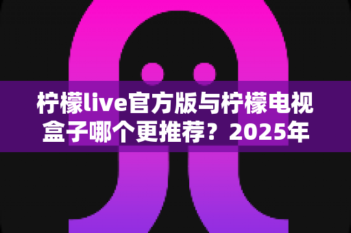 柠檬live官方版与柠檬电视盒子哪个更推荐？2025年最全对比评测与选购指南