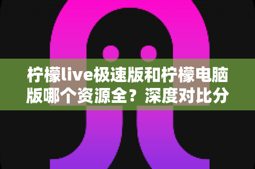 柠檬live极速版和柠檬电脑版哪个资源全?深度对比分析帮你找到最佳选择 柠檬live极速版和柠檬电脑版哪个资源全?深度对比分析帮你找到最佳选择