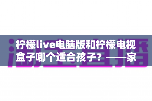 柠檬live电脑版和柠檬电视盒子哪个适合孩子?——家长选型全攻略 柠檬live电脑版和柠檬电视盒子哪个适合孩子?——家长选型全攻略