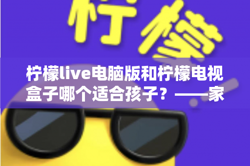 柠檬live电脑版和柠檬电视盒子哪个适合孩子?——家长选型全攻略 柠檬live电脑版和柠檬电视盒子哪个适合孩子?——家长选型全攻略