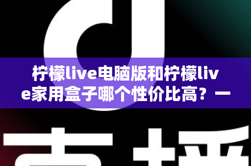 柠檬live电脑版和柠檬live家用盒子哪个性价比高?一篇讲透的深度选购指南 柠檬live电脑版和柠檬live家用盒子哪个性价比高?一篇讲透的深度选购指南