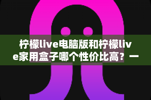柠檬live电脑版和柠檬live家用盒子哪个性价比高?一篇讲透的深度选购指南 柠檬live电脑版和柠檬live家用盒子哪个性价比高?一篇讲透的深度选购指南