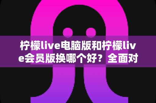 柠檬live电脑版和柠檬live会员版换哪个好?全面对比解析帮你选出最适合的版本 柠檬live电脑版和柠檬live会员版换哪个好?全面对比解析帮你选出最适合的版本