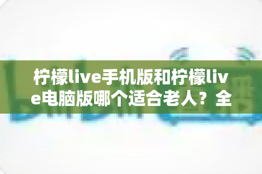 柠檬live手机版和柠檬live电脑版哪个适合老人?全面对比分析与选择指南 柠檬live手机版和柠檬live电脑版哪个适合老人?全面对比分析与选择指南