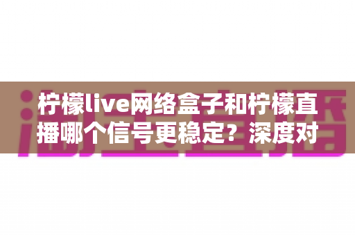柠檬live网络盒子和柠檬直播哪个信号更稳定?深度对比解析与实用选购指南 柠檬live网络盒子和柠檬直播哪个信号更稳定?深度对比解析与实用选购指南