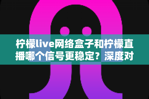 柠檬live网络盒子和柠檬直播哪个信号更稳定?深度对比解析与实用选购指南 柠檬live网络盒子和柠檬直播哪个信号更稳定?深度对比解析与实用选购指南