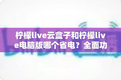 柠檬live云盒子和柠檬live电脑版哪个省电?全面功耗对比与使用指南 柠檬live云盒子和柠檬live电脑版哪个省电?全面功耗对比与使用指南