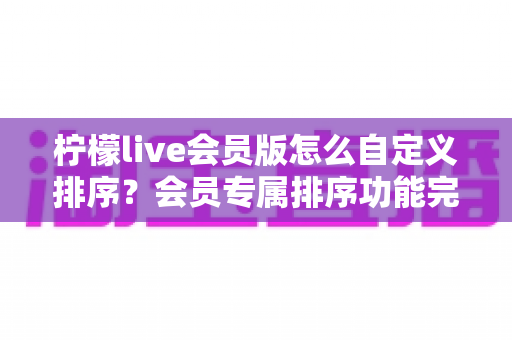 柠檬live会员版怎么自定义排序?会员专属排序功能完整操作指南与实用技巧分享 柠檬live会员版怎么自定义排序?会员专属排序功能完整操作指南与实用技巧分享