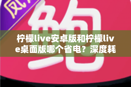 柠檬live安卓版和柠檬live桌面版哪个省电？深度耗电对比分析与省电优化全攻略