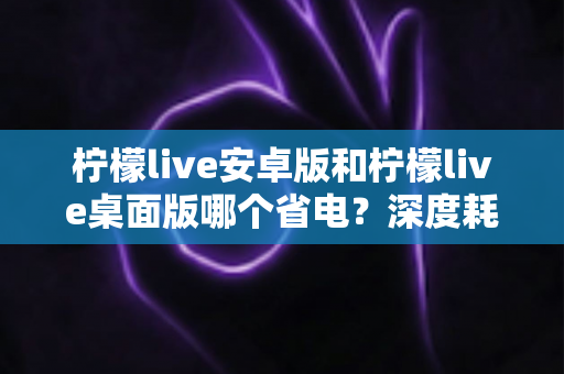 柠檬live安卓版和柠檬live桌面版哪个省电？深度耗电对比分析与省电优化全攻略