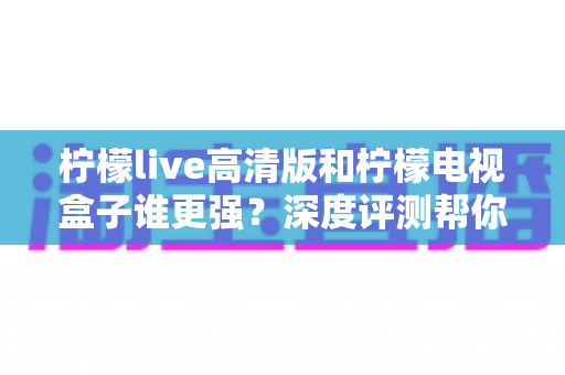 柠檬live高清版和柠檬电视盒子谁更强？深度评测帮你选出最适合自己的观影方案