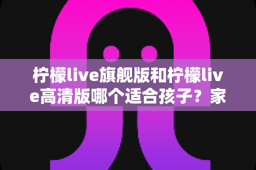柠檬live旗舰版和柠檬live高清版哪个适合孩子?家长必看的版本选择与使用指南 柠檬live旗舰版和柠檬live高清版哪个适合孩子?家长必看的版本选择与使用指南