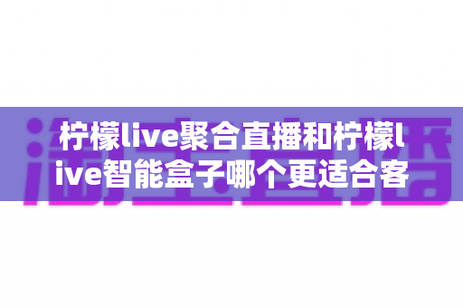 柠檬live聚合直播和柠檬live智能盒子哪个更适合客厅?客厅大屏观影方案深度评测与选购指南 柠檬live聚合直播和柠檬live智能盒子哪个更适合客厅?客厅大屏观影方案深度评测与选购指南