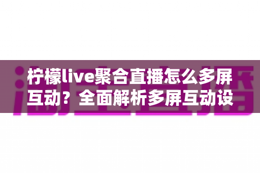 柠檬live聚合直播怎么多屏互动？全面解析多屏互动设置方法与实用技巧，轻松畅享多画面直播新体验