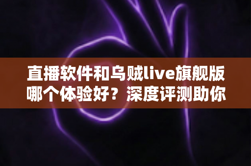 直播软件和乌贼live旗舰版哪个体验好?深度评测助你找到理想的直播体验 直播软件和乌贼live旗舰版哪个体验好?深度评测助你找到理想的直播体验