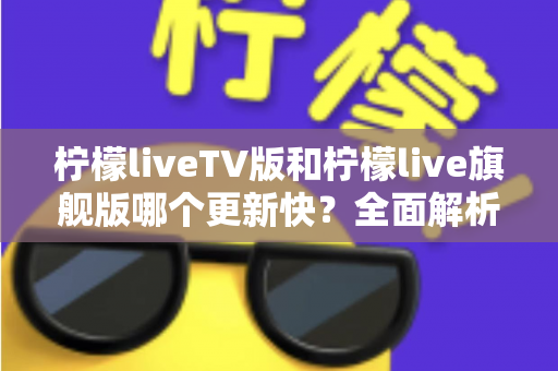 柠檬liveTV版和柠檬live旗舰版哪个更新快？全面解析更新频率、功能差异与版本选择指南