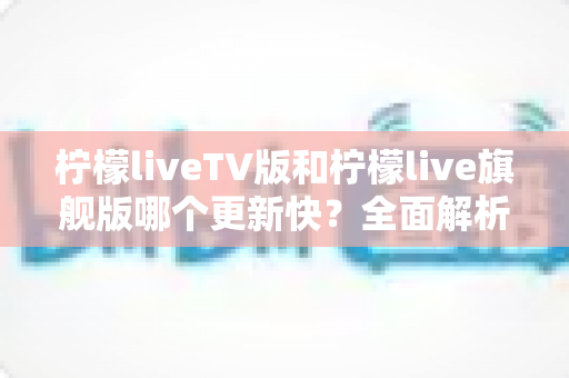 柠檬liveTV版和柠檬live旗舰版哪个更新快？全面解析更新频率、功能差异与版本选择指南