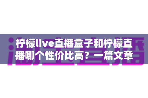 柠檬live直播盒子和柠檬直播哪个性价比高?一篇文章看懂两款产品的真实差异与选购攻略 柠檬live直播盒子和柠檬直播哪个性价比高?一篇文章看懂两款产品的真实差异与选购攻略