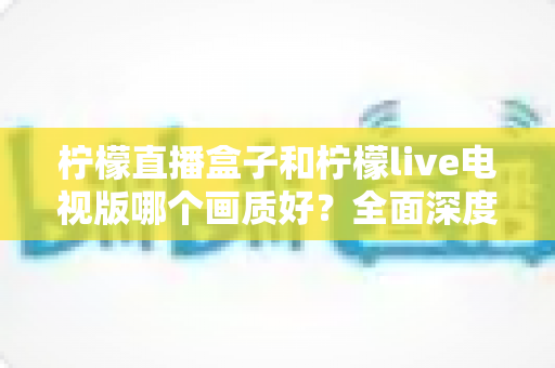 柠檬直播盒子和柠檬live电视版哪个画质好?全面深度对比解析,助你轻松选对高清观影方案 柠檬直播盒子和柠檬live电视版哪个画质好?全面深度对比解析,助你轻松选对高清观影方案