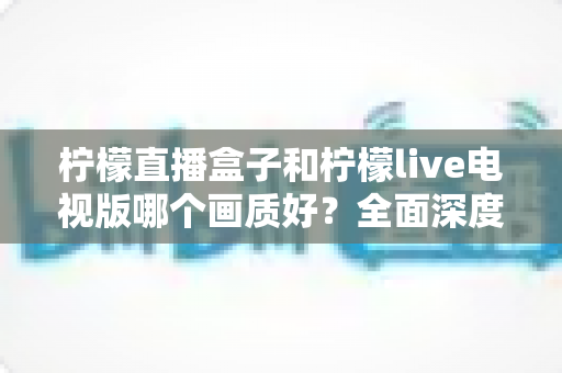 柠檬直播盒子和柠檬live电视版哪个画质好?全面深度对比解析,助你轻松选对高清观影方案 柠檬直播盒子和柠檬live电视版哪个画质好?全面深度对比解析,助你轻松选对高清观影方案