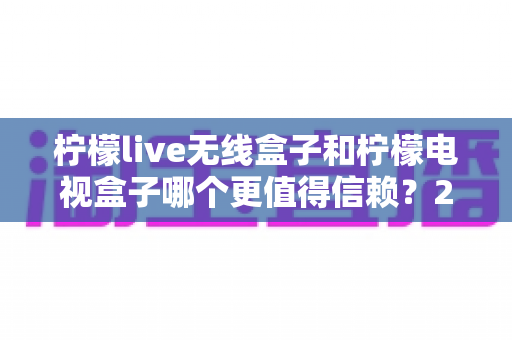 柠檬live无线盒子和柠檬电视盒子哪个更值得信赖？2025年深度选购指南全面解析
