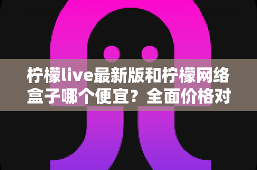 柠檬live最新版和柠檬网络盒子哪个便宜？全面价格对比与省钱选购指南