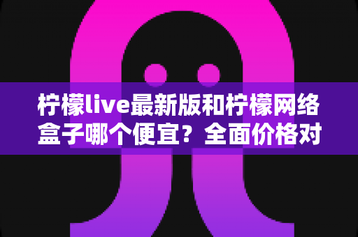 柠檬live最新版和柠檬网络盒子哪个便宜？全面价格对比与省钱选购指南