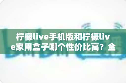 柠檬live手机版和柠檬live家用盒子哪个性价比高？全维度深度对比，助你把钱花在刀刃上