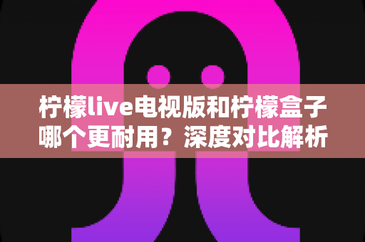 柠檬live电视版和柠檬盒子哪个更耐用?深度对比解析与实用选购指南 柠檬live电视版和柠檬盒子哪个更耐用?深度对比解析与实用选购指南