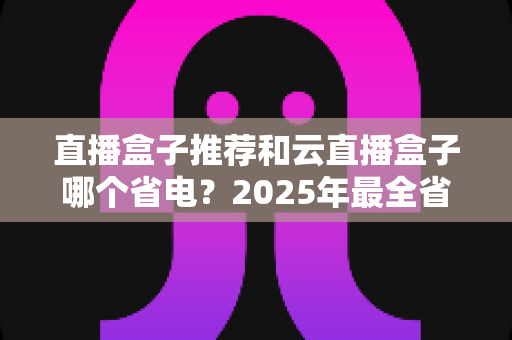 直播盒子推荐和云直播盒子哪个省电?2025年最全省电选购与使用指南 直播盒子推荐和云直播盒子哪个省电?2025年最全省电选购与使用指南