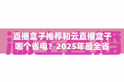 直播盒子推荐和云直播盒子哪个省电?2025年最全省电选购与使用指南 直播盒子推荐和云直播盒子哪个省电?2025年最全省电选购与使用指南