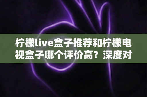 柠檬live盒子推荐和柠檬电视盒子哪个评价高？深度对比评测帮你选对不踩坑