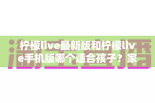 柠檬live最新版和柠檬live手机版哪个适合孩子？家长必读的全面对比与安全使用指南