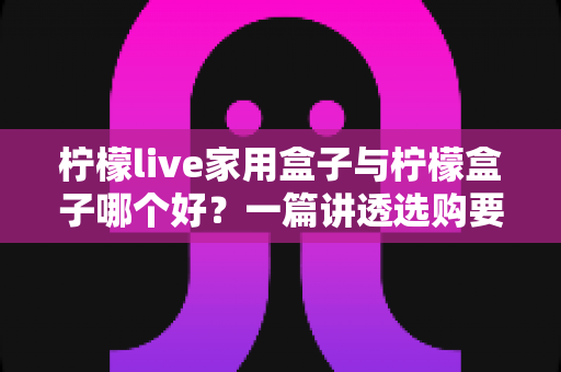 柠檬live家用盒子与柠檬盒子哪个好？一篇讲透选购要点的深度对比指南