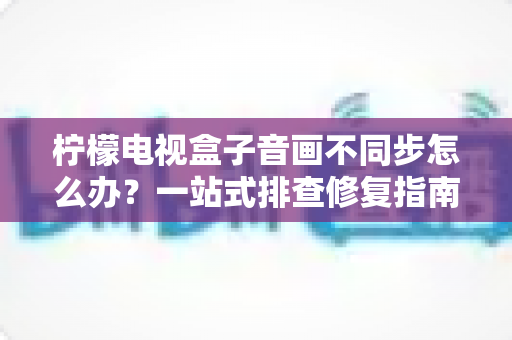 柠檬电视盒子音画不同步怎么办?一站式排查修复指南,快速找回沉浸式观影体验 柠檬电视盒子音画不同步怎么办?一站式排查修复指南,快速找回沉浸式观影体验