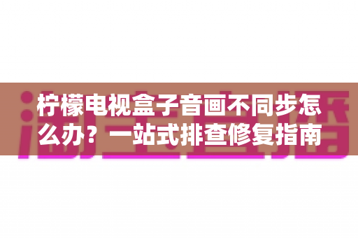 柠檬电视盒子音画不同步怎么办？一站式排查修复指南，快速找回沉浸式观影体验