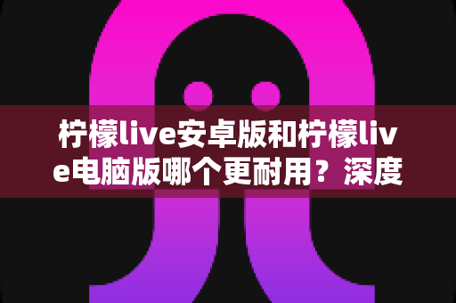 柠檬live安卓版和柠檬live电脑版哪个更耐用？深度对比分析助你做出最佳选择