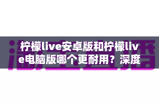 柠檬live安卓版和柠檬live电脑版哪个更耐用？深度对比分析助你做出最佳选择